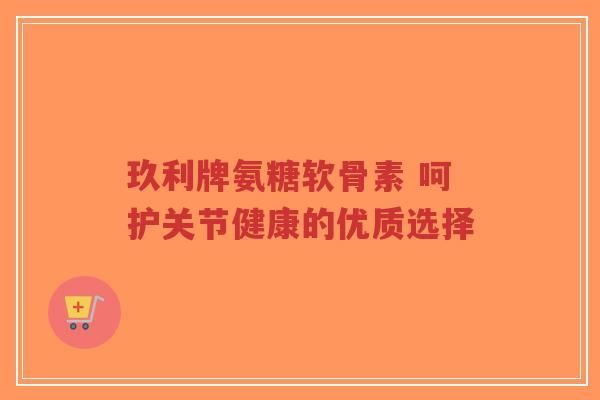 玖利牌氨糖软骨素 呵护关节健康的优质选择 玖利牌氨糖软骨素 呵护关节健康的优质选择