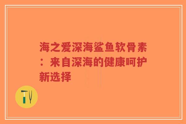 海之爱深海鲨鱼软骨素:来自深海的健康呵护新选择 海之爱深海鲨鱼软骨素:来自深海的健康呵护新选择
