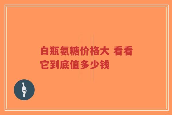 白瓶氨糖价格大 看看它到底值多少钱