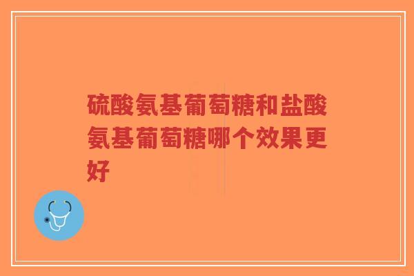 硫酸氨基葡萄糖和盐酸氨基葡萄糖哪个效果更好 硫酸氨基葡萄糖和盐酸氨基葡萄糖哪个效果更好