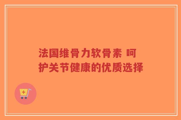 法国维骨力软骨素 呵护关节健康的优质选择