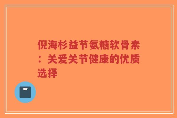 倪海杉益节氨糖软骨素：关爱关节健康的优质选择