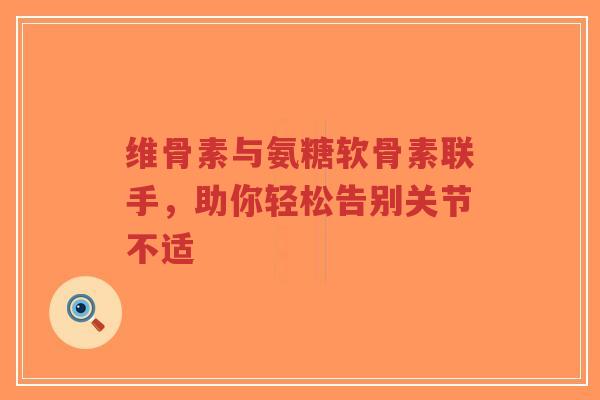 维骨素与氨糖软骨素联手，助你轻松告别关节不适