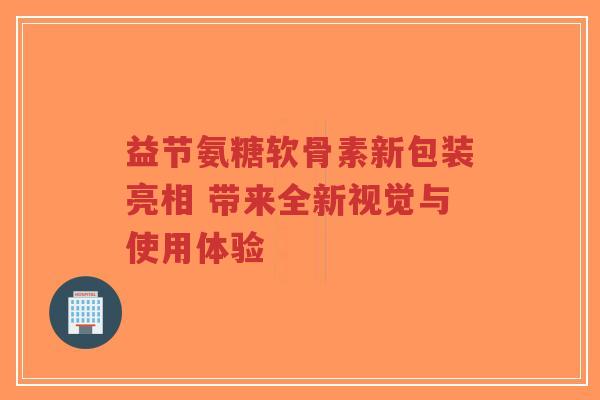 益节氨糖软骨素新包装亮相 带来全新视觉与使用体验