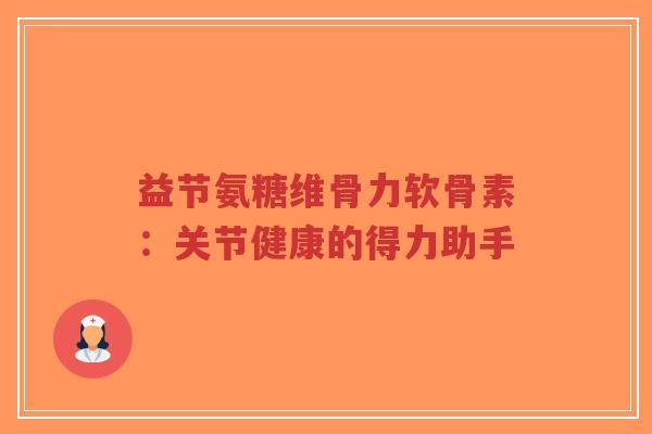 益节氨糖维骨力软骨素：关节健康的得力助手