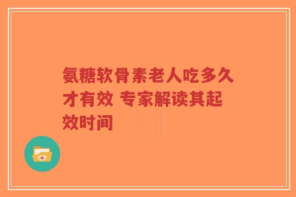 氨糖软骨素老人吃多久才有效 专家解读其起效时间