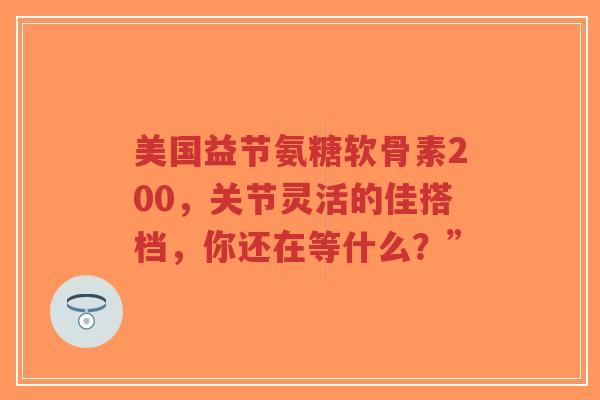 美国益节氨糖软骨素200，关节灵活的佳搭档，你还在等什么？”