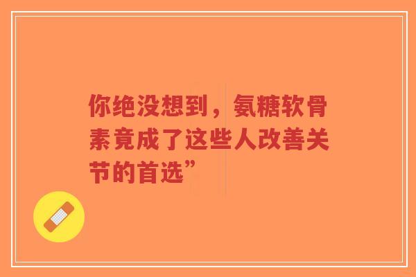 你绝没想到,氨糖软骨素竟成了这些人改善关节的首选” 你绝没想到,氨糖软骨素竟成了这些人改善关节的首选”