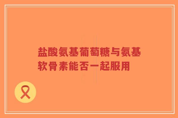 盐酸氨基葡萄糖与氨基软骨素能否一起服用 盐酸氨基葡萄糖与氨基软骨素能否一起服用