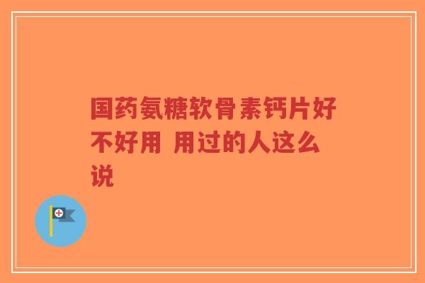 国药氨糖软骨素钙片好不好用 用过的人这么说