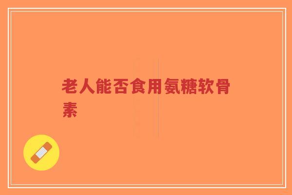 老人能否食用氨糖软骨素