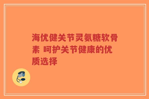海优健关节灵氨糖软骨素 呵护关节健康的优质选择