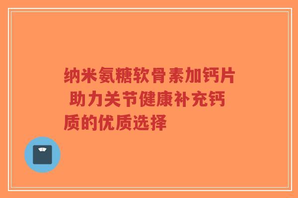 纳米氨糖软骨素加钙片 助力关节健康补充钙质的优质选择
