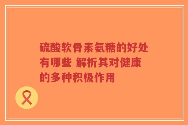 硫酸软骨素氨糖的好处有哪些 解析其对健康的多种积极作用 硫酸软骨素氨糖的好处有哪些 解析其对健康的多种积极作用
