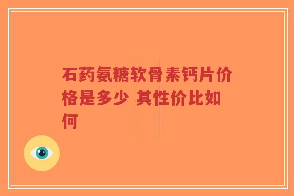 石药氨糖软骨素钙片价格是多少 其性价比如何 石药氨糖软骨素钙片价格是多少 其性价比如何