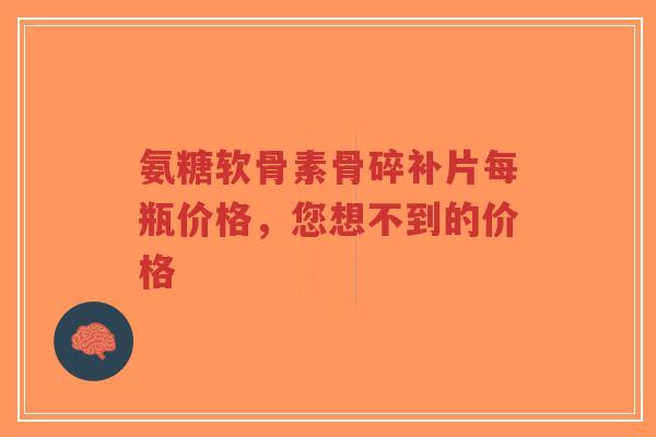 氨糖软骨素骨碎补片每瓶价格,您想不到的价格 氨糖软骨素骨碎补片每瓶价格,您想不到的价格