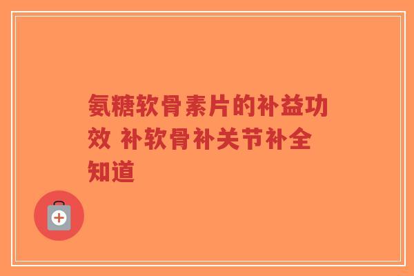 氨糖软骨素片的补益功效 补软骨补关节补全知道 氨糖软骨素片的补益功效 补软骨补关节补全知道
