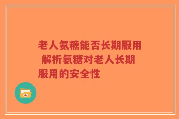 老人氨糖能否长期服用 解析氨糖对老人长期服用的安全性 老人氨糖能否长期服用 解析氨糖对老人长期服用的安全性