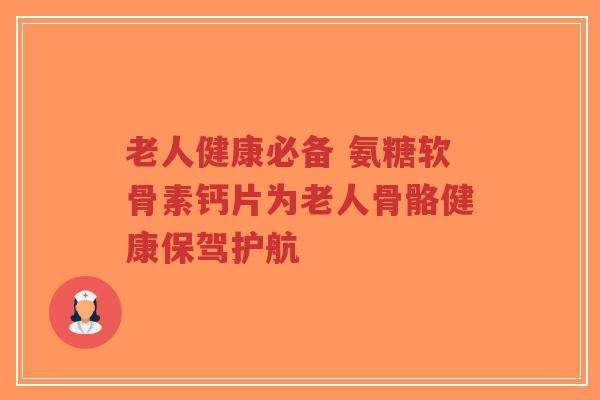老人健康必备 氨糖软骨素钙片为老人骨骼健康保驾护航 老人健康必备 氨糖软骨素钙片为老人骨骼健康保驾护航