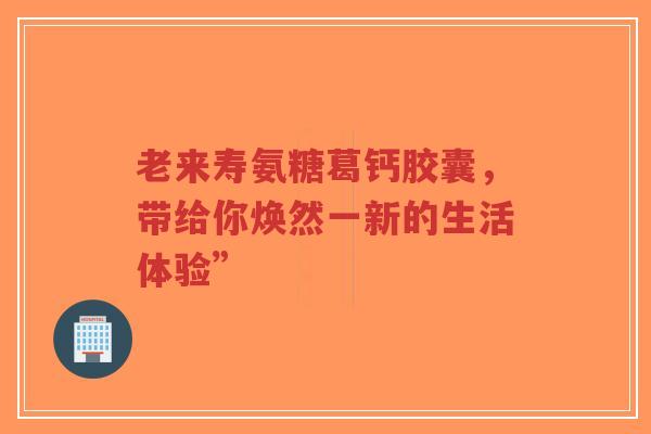 老来寿氨糖葛钙胶囊，带给你焕然一新的生活体验”