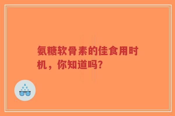 氨糖软骨素的佳食用时机，你知道吗？