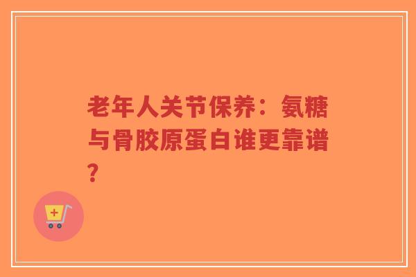 老年人关节保养：氨糖与骨胶原蛋白谁更靠谱？