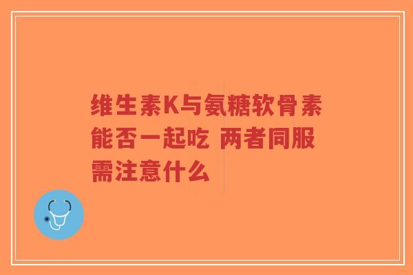 维生素K与氨糖软骨素能否一起吃 两者同服需注意什么 维生素K与氨糖软骨素能否一起吃 两者同服需注意什么