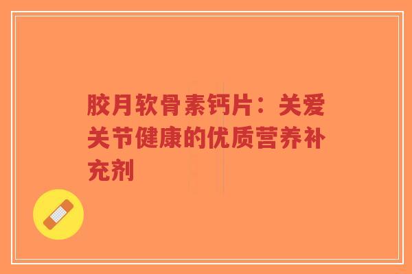 胶月软骨素钙片:关爱关节健康的优质营养补充剂 胶月软骨素钙片:关爱关节健康的优质营养补充剂