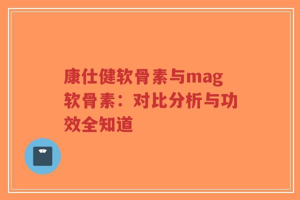 康仕健软骨素与mag软骨素：对比分析与功效全知道