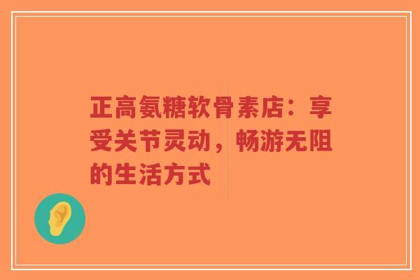 正高氨糖软骨素店:享受关节灵动,畅游无阻的生活方式 正高氨糖软骨素店:享受关节灵动,畅游无阻的生活方式