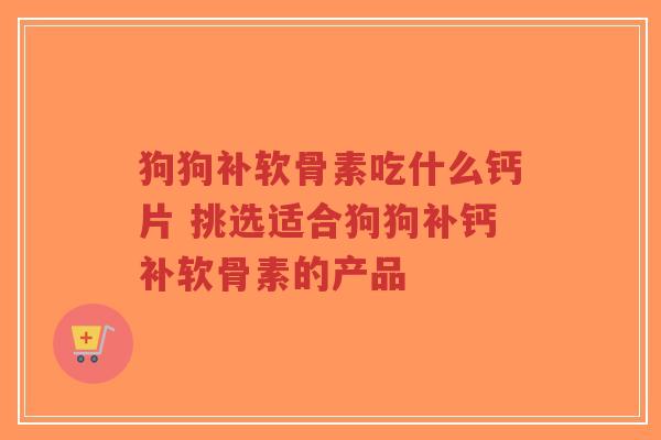 狗狗补软骨素吃什么钙片 挑选适合狗狗补钙补软骨素的产品 狗狗补软骨素吃什么钙片 挑选适合狗狗补钙补软骨素的产品
