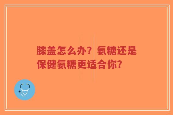 膝盖怎么办？氨糖还是保健氨糖更适合你？