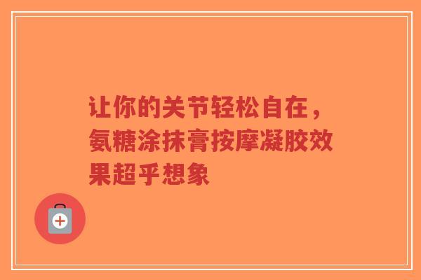 让你的关节轻松自在,氨糖涂抹膏按摩凝胶效果超乎想象 让你的关节轻松自在,氨糖涂抹膏按摩凝胶效果超乎想象