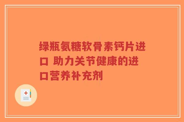 绿瓶氨糖软骨素钙片进口 助力关节健康的进口营养补充剂