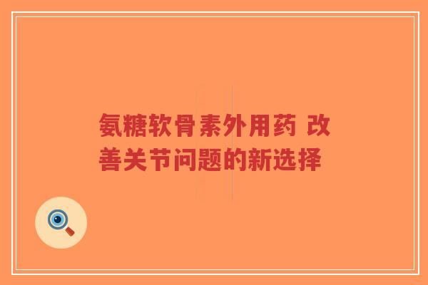 氨糖软骨素外用药 改善关节问题的新选择 氨糖软骨素外用药 改善关节问题的新选择