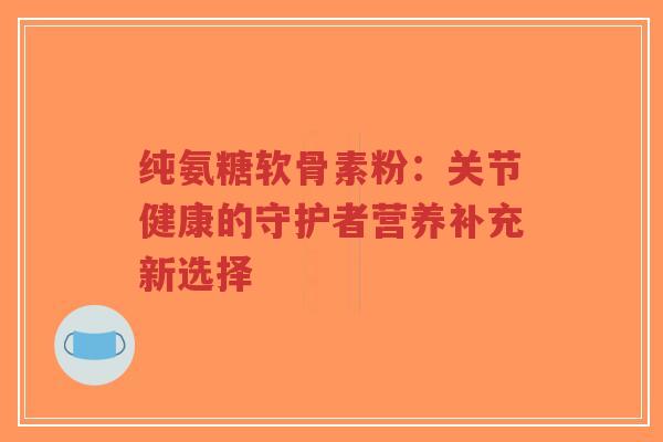 纯氨糖软骨素粉：关节健康的守护者营养补充新选择