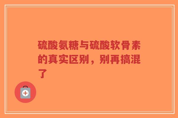 硫酸氨糖与硫酸软骨素的真实区别,别再搞混了 硫酸氨糖与硫酸软骨素的真实区别,别再搞混了
