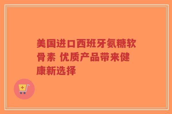 美国进口西班牙氨糖软骨素 优质产品带来健康新选择 美国进口西班牙氨糖软骨素 优质产品带来健康新选择