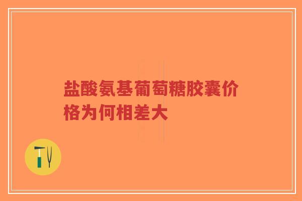 盐酸氨基葡萄糖胶囊价格为何相差大 盐酸氨基葡萄糖胶囊价格为何相差大