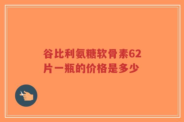 谷比利氨糖软骨素62片一瓶的价格是多少 谷比利氨糖软骨素62片一瓶的价格是多少