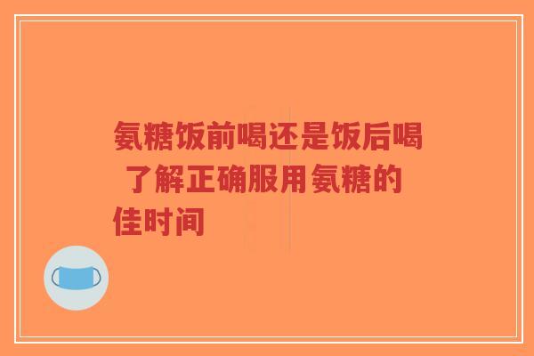 氨糖饭前喝还是饭后喝 了解正确服用氨糖的佳时间