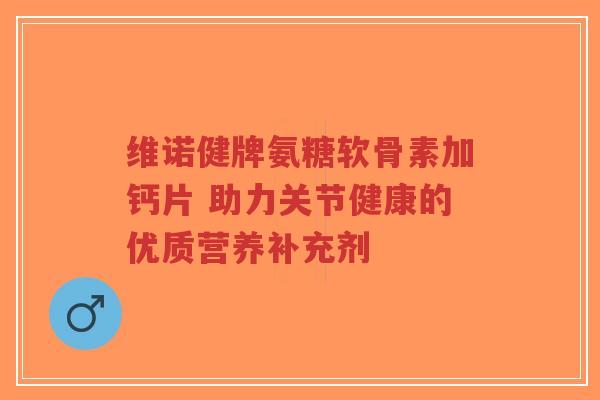 维诺健牌氨糖软骨素加钙片 助力关节健康的优质营养补充剂 维诺健牌氨糖软骨素加钙片 助力关节健康的优质营养补充剂