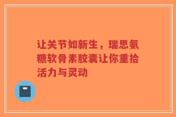 让关节如新生，瑞思氨糖软骨素胶囊让你重拾活力与灵动