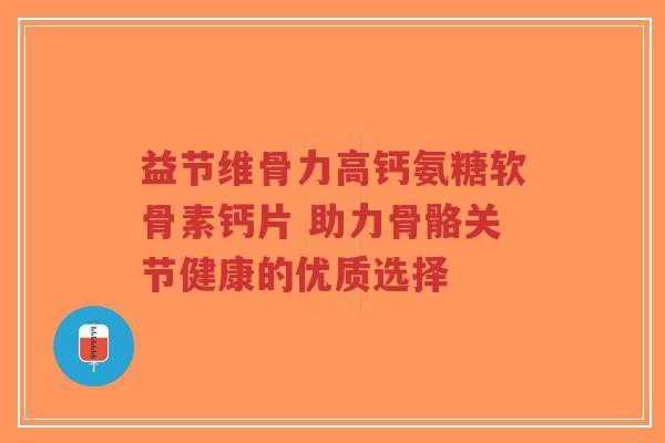 益节维骨力高钙氨糖软骨素钙片 助力骨骼关节健康的优质选择 益节维骨力高钙氨糖软骨素钙片 助力骨骼关节健康的优质选择