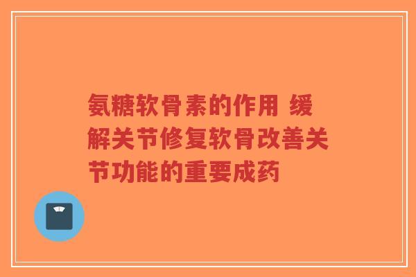 氨糖软骨素的作用 缓解关节修复软骨改善关节功能的重要成药 氨糖软骨素的作用 缓解关节修复软骨改善关节功能的重要成药