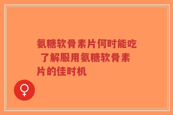 氨糖软骨素片何时能吃 了解服用氨糖软骨素片的佳时机