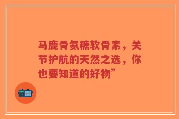 马鹿骨氨糖软骨素，关节护航的天然之选，你也要知道的好物”
