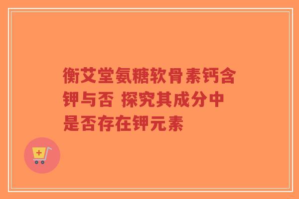 衡艾堂氨糖软骨素钙含钾与否 探究其成分中是否存在钾元素