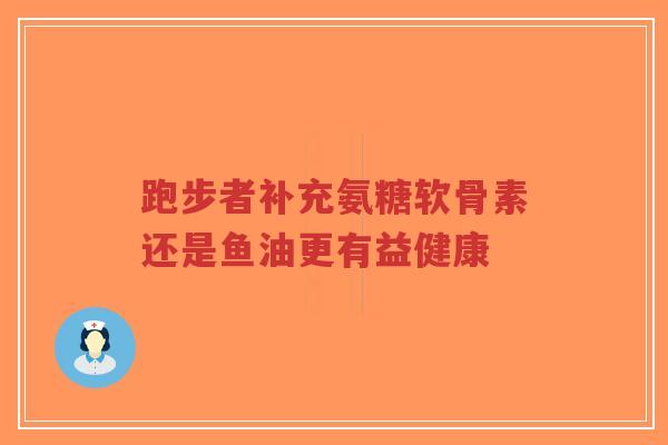 跑步者补充氨糖软骨素还是鱼油更有益健康