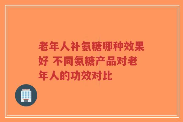 老年人补氨糖哪种效果好 不同氨糖产品对老年人的功效对比